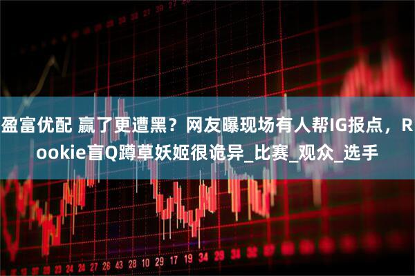 盈富优配 赢了更遭黑？网友曝现场有人帮IG报点，Rookie盲Q蹲草妖姬很诡异_比赛_观众_选手