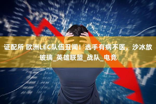证配所 欧洲LEC队伍丑闻！选手有病不医，沙冰放玻璃_英雄联盟_战队_电竞