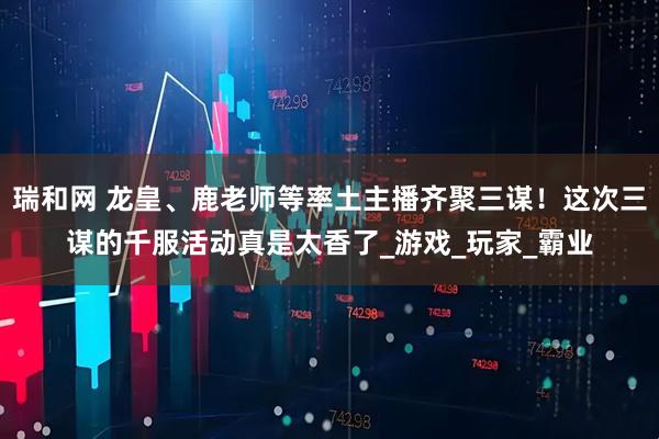 瑞和网 龙皇、鹿老师等率土主播齐聚三谋！这次三谋的千服活动真是太香了_游戏_玩家_霸业