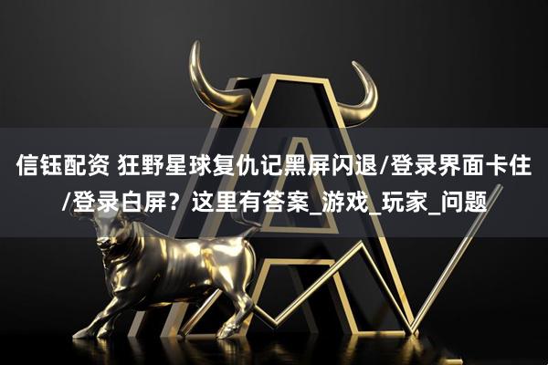 信钰配资 狂野星球复仇记黑屏闪退/登录界面卡住/登录白屏？这里有答案_游戏_玩家_问题
