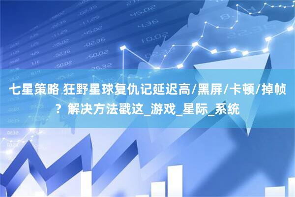 七星策略 狂野星球复仇记延迟高/黑屏/卡顿/掉帧？解决方法戳这_游戏_星际_系统