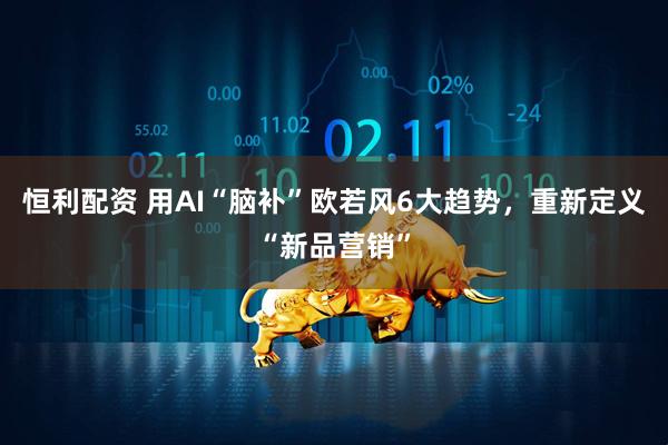 恒利配资 用AI“脑补”欧若风6大趋势，重新定义“新品营销”