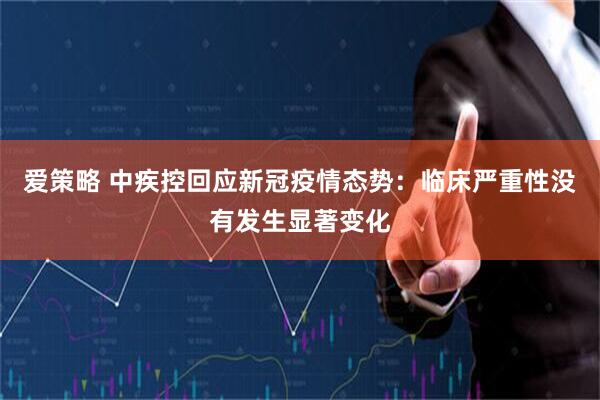 爱策略 中疾控回应新冠疫情态势：临床严重性没有发生显著变化