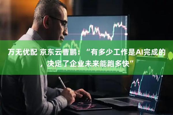 万无优配 京东云曹鹏：“有多少工作是AI完成的，决定了企业未来能跑多快”