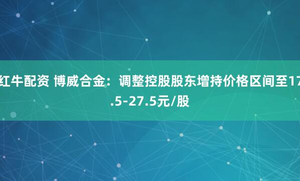 红牛配资 博威合金：调整控股股东增持价格区间至17.5-27.5元/股
