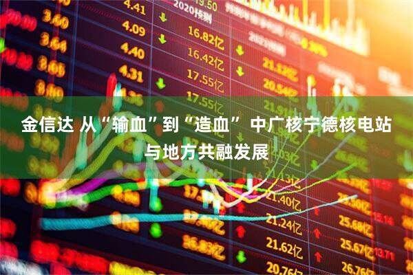 金信达 从“输血”到“造血” 中广核宁德核电站与地方共融发展