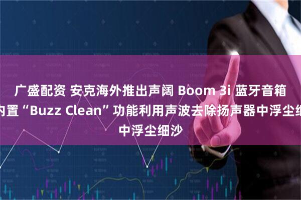 广盛配资 安克海外推出声阔 Boom 3i 蓝牙音箱，内置“Buzz Clean”功能利用声波去除扬声器中浮尘细沙