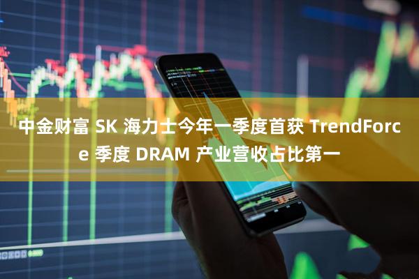 中金财富 SK 海力士今年一季度首获 TrendForce 季度 DRAM 产业营收占比第一