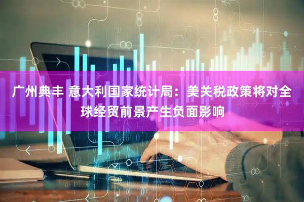 广州典丰 意大利国家统计局：美关税政策将对全球经贸前景产生负面影响