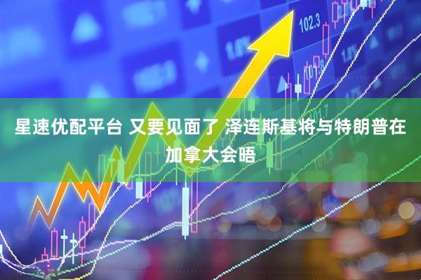 星速优配平台 又要见面了 泽连斯基将与特朗普在加拿大会晤