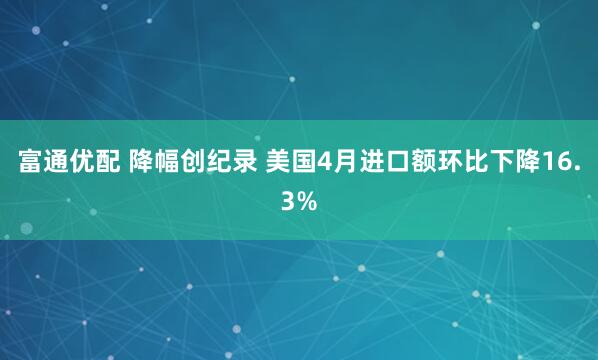 富通优配 降幅创纪录 美国4月进口额环比下降16.3%