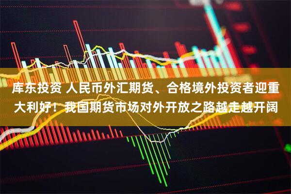 库东投资 人民币外汇期货、合格境外投资者迎重大利好！我国期货市场对外开放之路越走越开阔
