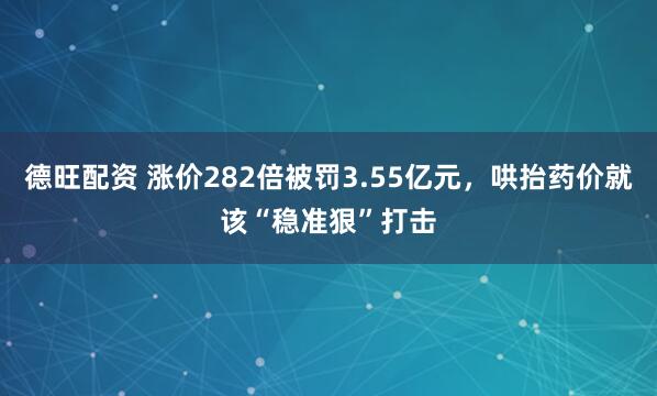德旺配资 涨价282倍被罚3.55亿元，哄抬药价就该“稳准狠”打击