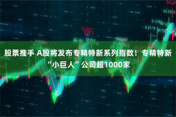 股票推手 A股将发布专精特新系列指数！专精特新“小巨人”公司超1000家