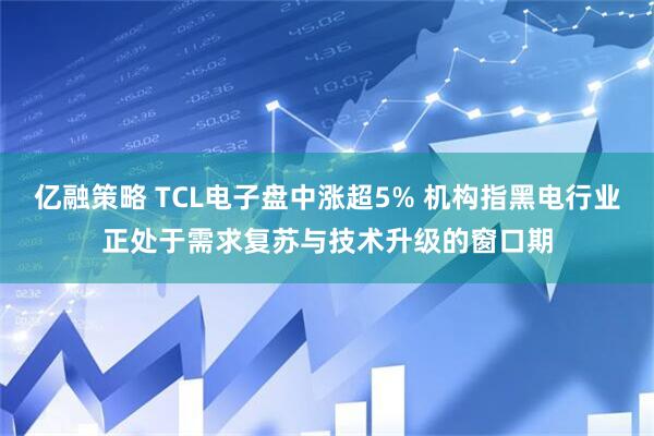 亿融策略 TCL电子盘中涨超5% 机构指黑电行业正处于需求复苏与技术升级的窗口期