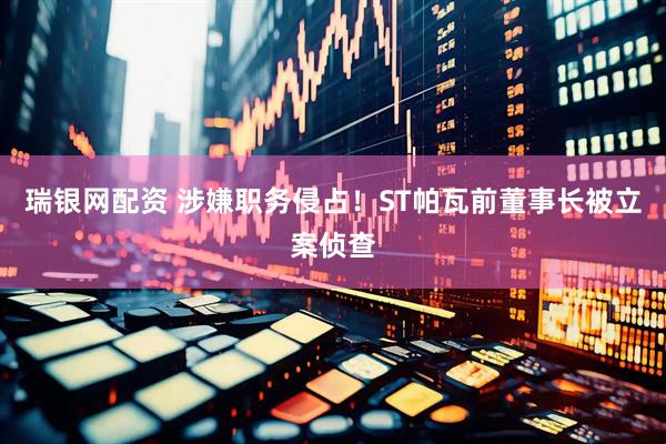 瑞银网配资 涉嫌职务侵占！ST帕瓦前董事长被立案侦查