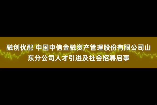 融创优配 中国中信金融资产管理股份有限公司山东分公司人才引进及社会招聘启事