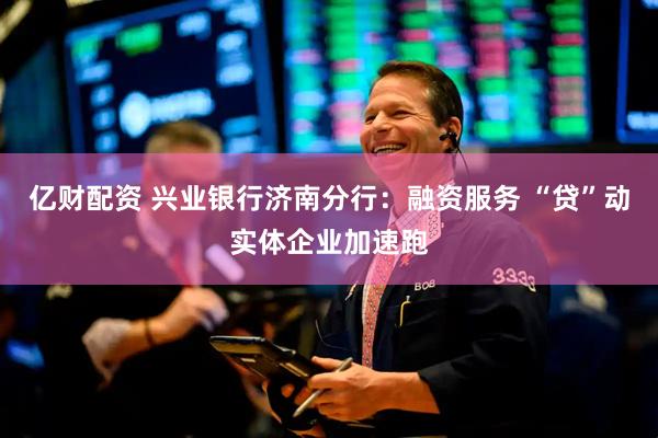 亿财配资 兴业银行济南分行：融资服务 “贷”动实体企业加速跑