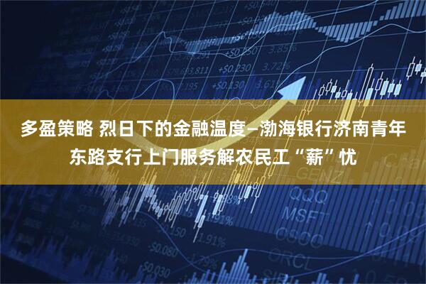 多盈策略 烈日下的金融温度—渤海银行济南青年东路支行上门服务解农民工“薪”忧