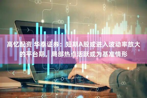 高忆配资 华泰证券：短期A股或进入波动率放大的平台期，局部热点活跃或为基准情形
