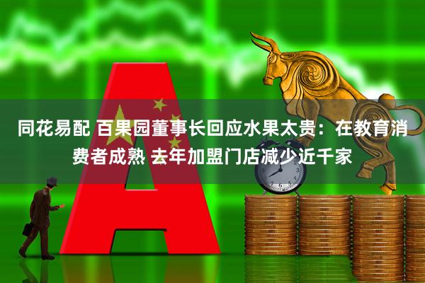 同花易配 百果园董事长回应水果太贵：在教育消费者成熟 去年加盟门店减少近千家
