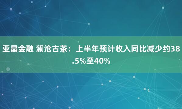 亚晶金融 澜沧古茶：上半年预计收入同比减少约38.5%至40%