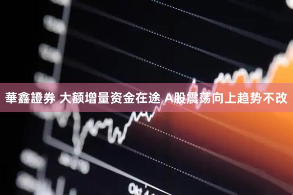 華鑫證券 大额增量资金在途 A股震荡向上趋势不改