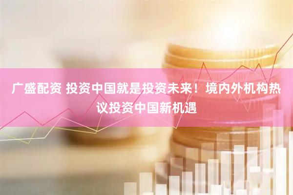 广盛配资 投资中国就是投资未来！境内外机构热议投资中国新机遇