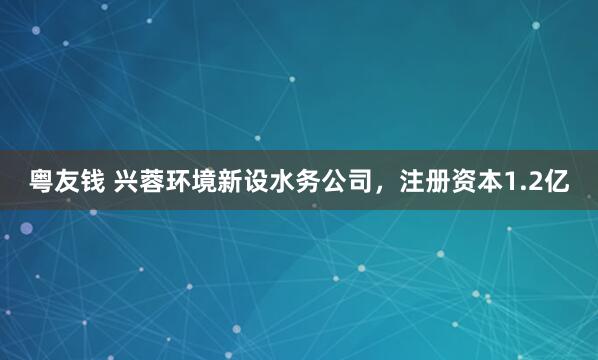 粤友钱 兴蓉环境新设水务公司，注册资本1.2亿