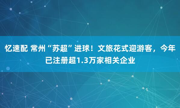 忆速配 常州“苏超”进球！文旅花式迎游客，今年已注册超1.3万家相关企业
