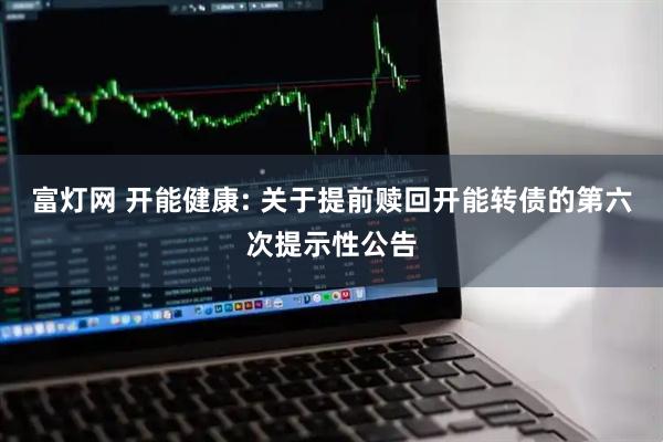 富灯网 开能健康: 关于提前赎回开能转债的第六次提示性公告