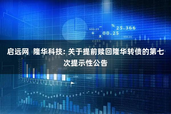 启远网 隆华科技: 关于提前赎回隆华转债的第七次提示性公告