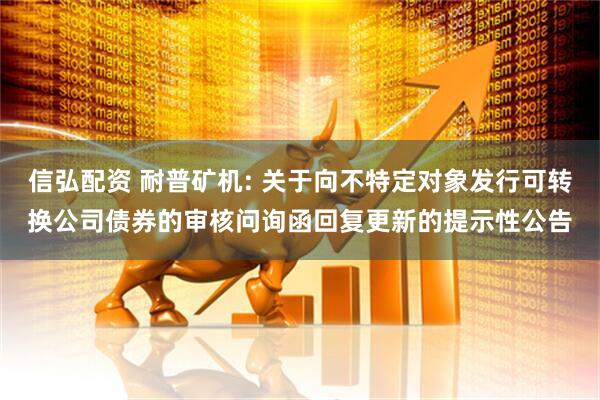 信弘配资 耐普矿机: 关于向不特定对象发行可转换公司债券的审核问询函回复更新的提示性公告