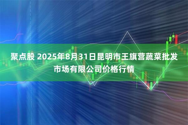 聚点股 2025年8月31日昆明市王旗营蔬菜批发市场有限公司价格行情