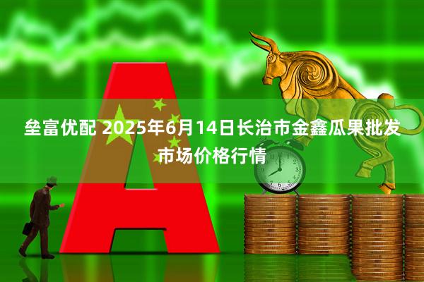 垒富优配 2025年6月14日长治市金鑫瓜果批发市场价格行情