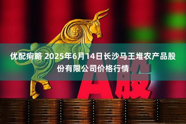 优配痢略 2025年6月14日长沙马王堆农产品股份有限公司价格行情