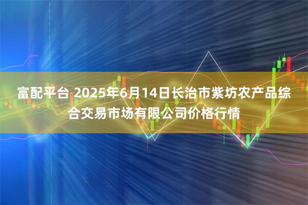 富配平台 2025年6月14日长治市紫坊农产品综合交易市场有限公司价格行情