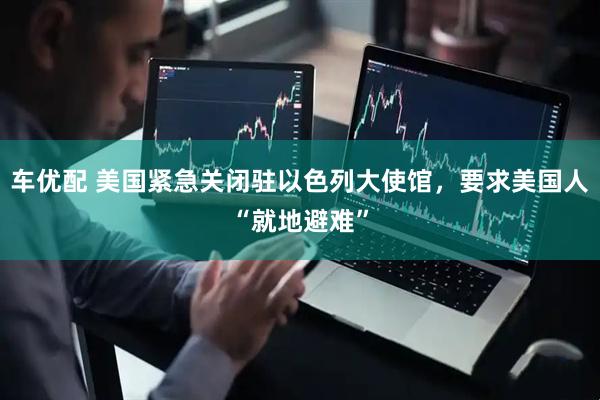 车优配 美国紧急关闭驻以色列大使馆，要求美国人“就地避难”