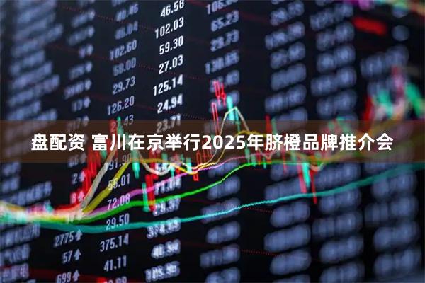 盘配资 富川在京举行2025年脐橙品牌推介会