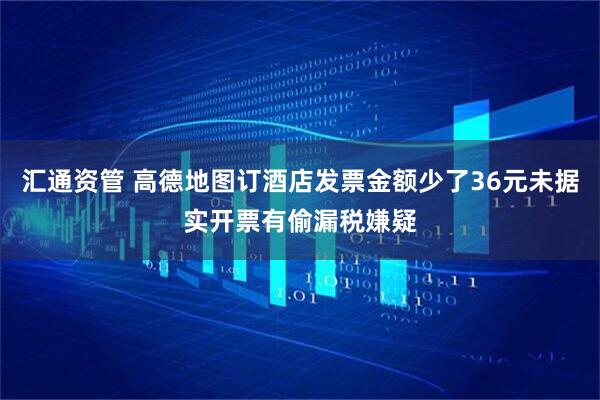 汇通资管 高德地图订酒店发票金额少了36元未据实开票有偷漏税嫌疑