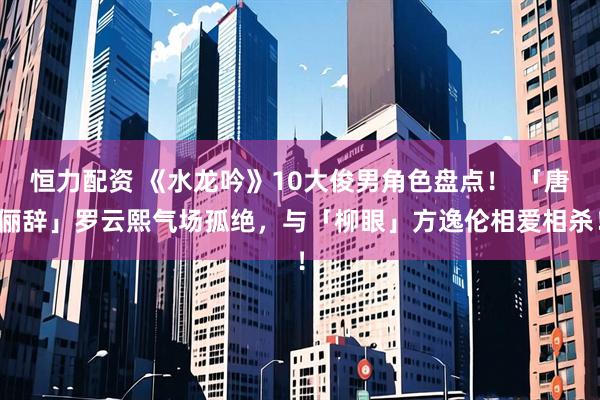 恒力配资 《水龙吟》10大俊男角色盘点！ 「唐俪辞」罗云熙气场孤绝，与「柳眼」方逸伦相爱相杀！