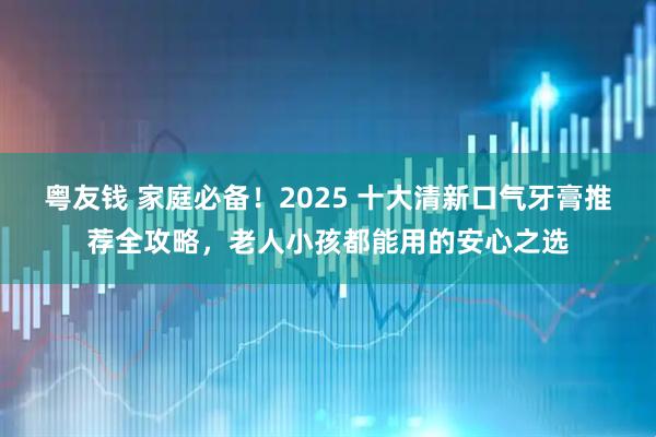 粤友钱 家庭必备！2025 十大清新口气牙膏推荐全攻略，老人小孩都能用的安心之选