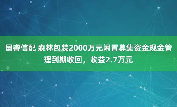 国睿信配 森林包装2000万元闲置募集资金现金管理到期收回，收益2.7万元
