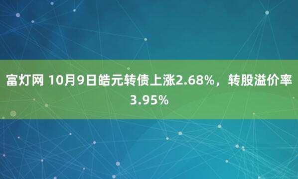 富灯网 10月9日皓元转债上涨2.68%，转股溢价率3.95%