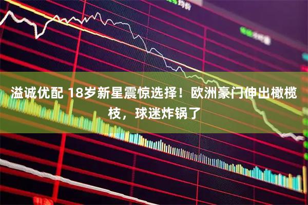溢诚优配 18岁新星震惊选择！欧洲豪门伸出橄榄枝，球迷炸锅了