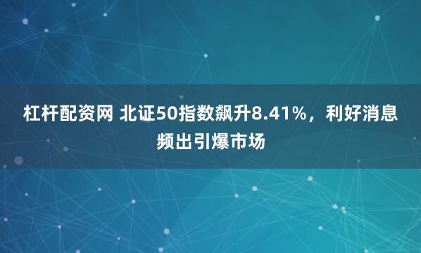 杠杆配资网 北证50指数飙升8.41%,利好消息频出引爆市场