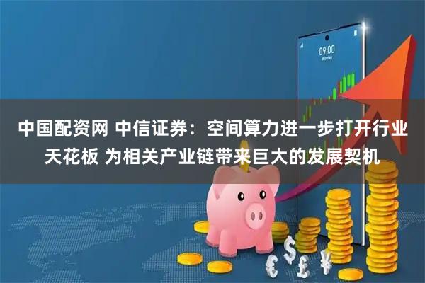 中国配资网 中信证券：空间算力进一步打开行业天花板 为相关产业链带来巨大的发展契机