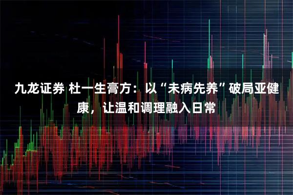 九龙证券 杜一生膏方:以“未病先养”破局亚健康,让温和调理融入日常