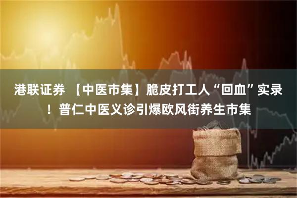 港联证券 【中医市集】脆皮打工人“回血”实录!普仁中医义诊引爆欧风街养生市集