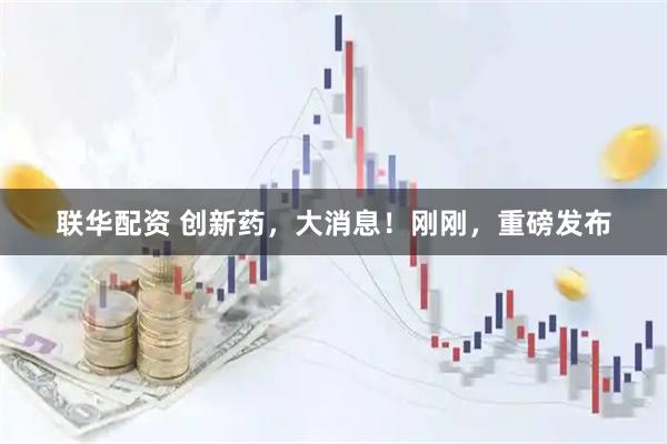 联华配资 创新药,大消息!刚刚,重磅发布